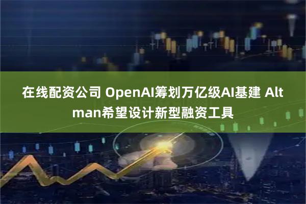 在线配资公司 OpenAI筹划万亿级AI基建 Altman希望设计新型融资工具