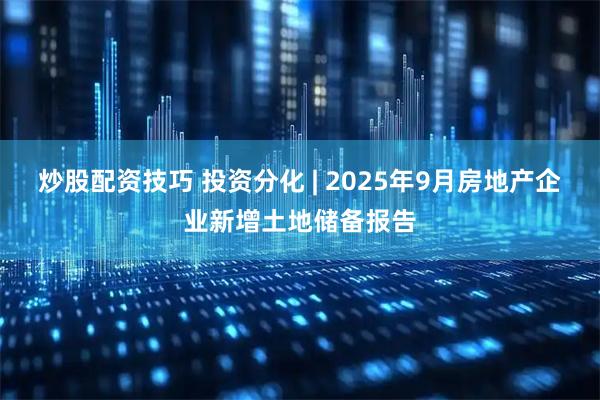 炒股配资技巧 投资分化 | 2025年9月房地产企业新增土地储备报告