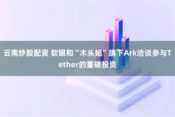云南炒股配资 软银和“木头姐”旗下Ark洽谈参与Tether的重磅投资