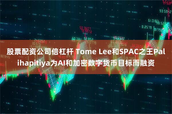 股票配资公司倍杠杆 Tome Lee和SPAC之王Palihapitiya为AI和加密数字货币目标而融资
