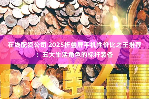 在线配资公司 2025折叠屏手机性价比之王推荐：五大生活角色的标杆装备