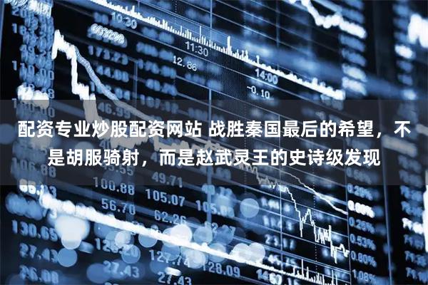 配资专业炒股配资网站 战胜秦国最后的希望，不是胡服骑射，而是赵武灵王的史诗级发现