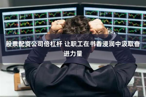 股票配资公司倍杠杆 让职工在书香浸润中汲取奋进力量