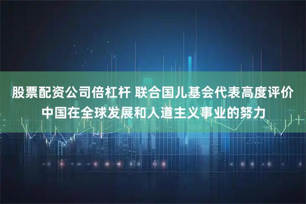 股票配资公司倍杠杆 联合国儿基会代表高度评价中国在全球发展和人道主义事业的努力