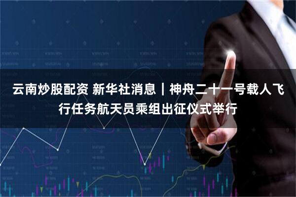云南炒股配资 新华社消息｜神舟二十一号载人飞行任务航天员乘组出征仪式举行
