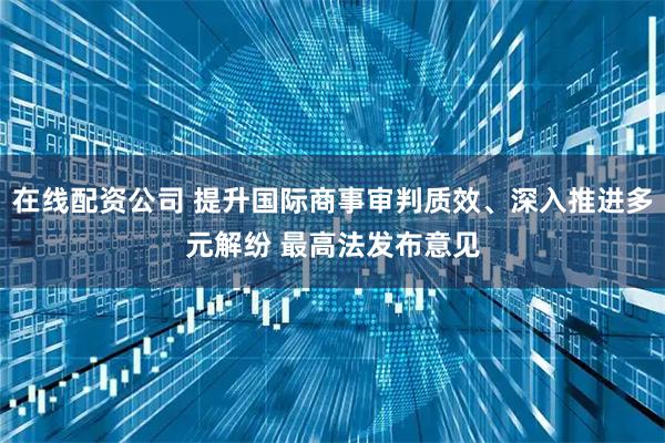 在线配资公司 提升国际商事审判质效、深入推进多元解纷 最高法发布意见