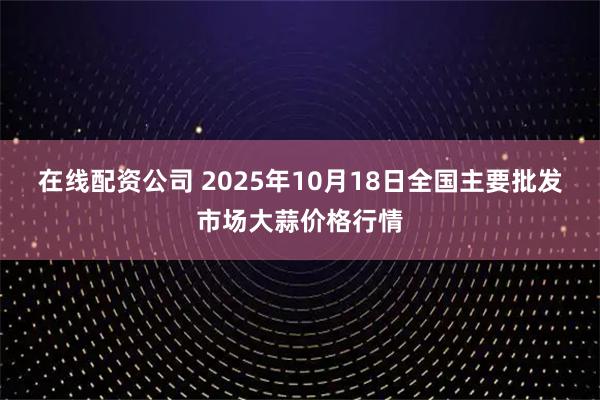 在线配资公司 2025年10月18日全国主要批发市场大蒜价格行情