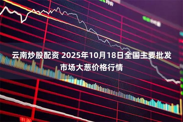 云南炒股配资 2025年10月18日全国主要批发市场大葱价格行情