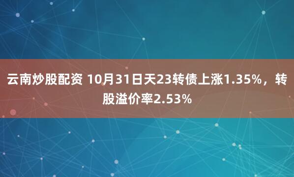 云南炒股配资 10月31日天23转债上涨1.35%，转股溢价率2.53%