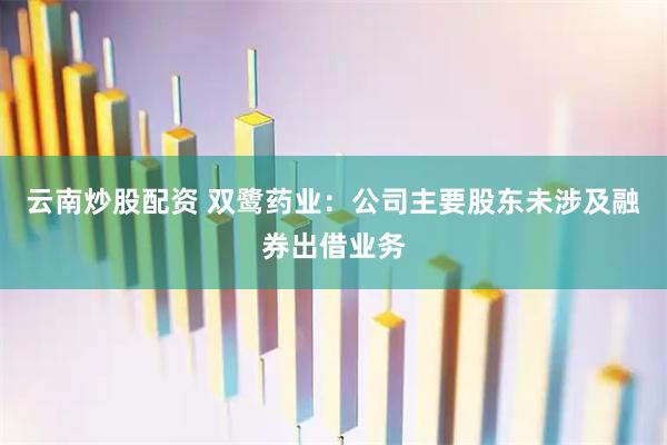 云南炒股配资 双鹭药业：公司主要股东未涉及融券出借业务