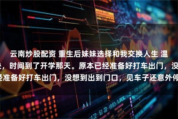 云南炒股配资 重生后妹妹选择和我交换人生 温岁安温羡屿骆晚宁 很快，时间到了开学那天。原本已经准备好打车出门，没想到出到门口，见车子还意外停在那。