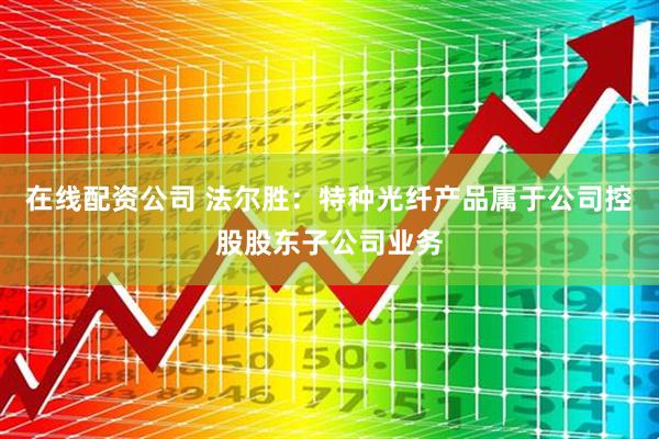 在线配资公司 法尔胜：特种光纤产品属于公司控股股东子公司业务