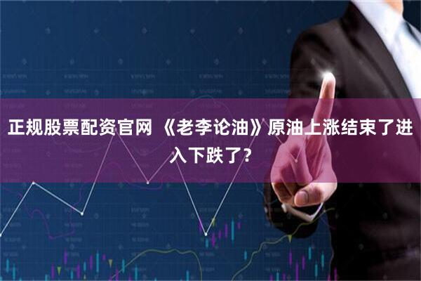 正规股票配资官网 《老李论油》原油上涨结束了进入下跌了？