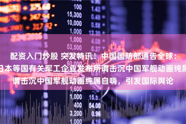 配资入门炒股 突发特讯！中国国防部通告全球：瑞典、英国、美国、日本等国有关军工企业发布所谓击沉中国军舰动画纯属自嗨，引发国际舆论