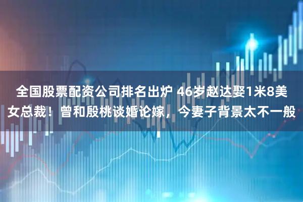 全国股票配资公司排名出炉 46岁赵达娶1米8美女总裁！曾和殷桃谈婚论嫁，今妻子背景太不一般