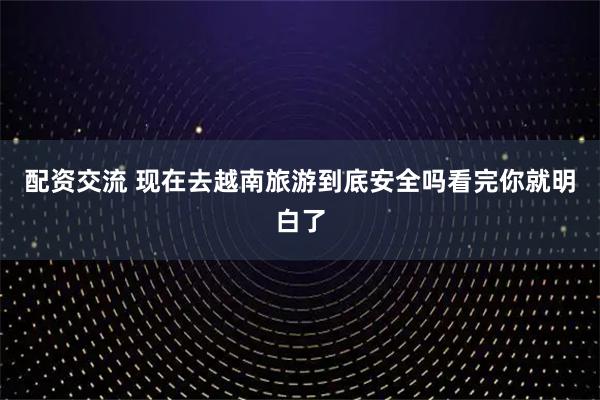 配资交流 现在去越南旅游到底安全吗看完你就明白了