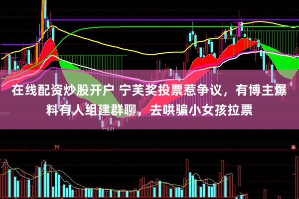 在线配资炒股开户 宁芙奖投票惹争议，有博主爆料有人组建群聊，去哄骗小女孩拉票