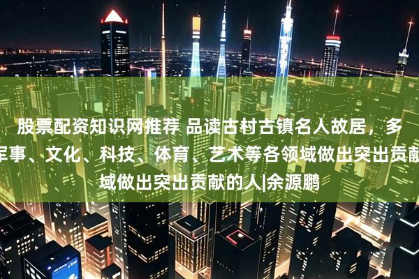 股票配资知识网推荐 品读古村古镇名人故居，多是在政治、军事、文化、科技、体育、艺术等各领域做出突出贡献的人|余源鹏