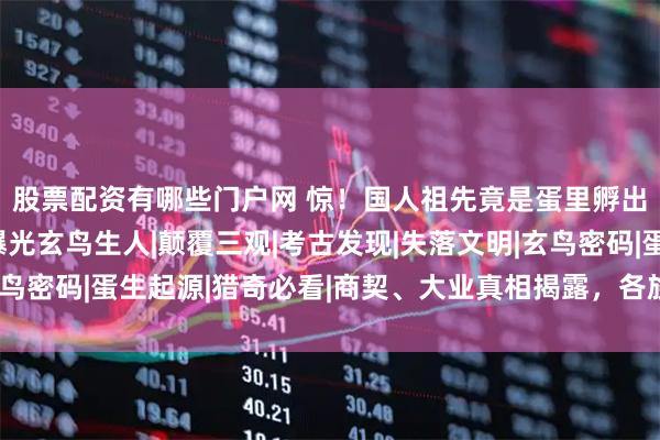 股票配资有哪些门户网 惊！国人祖先竟是蛋里孵出的？《史记》铁证曝光玄鸟生人|颠覆三观|考古发现|失落文明|玄鸟密码|蛋生起源|猎奇必看|商契、大业真相揭露，各族神话惊人一致