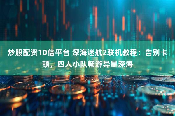 炒股配资10倍平台 深海迷航2联机教程：告别卡顿，四人小队畅游异星深海