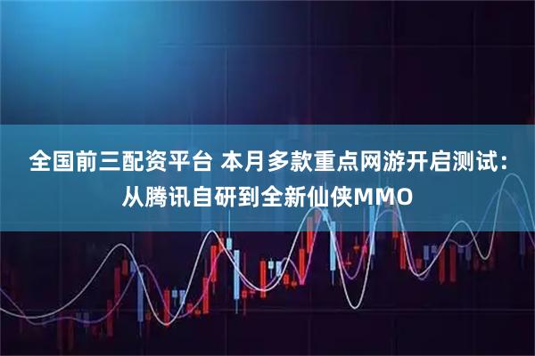 全国前三配资平台 本月多款重点网游开启测试：从腾讯自研到全新仙侠MMO