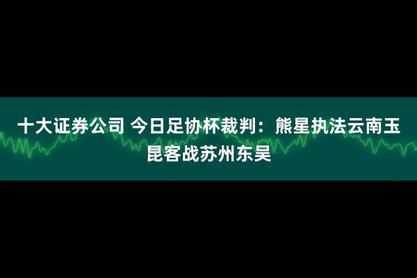 十大证券公司 今日足协杯裁判：熊星执法云南玉昆客战苏州东吴