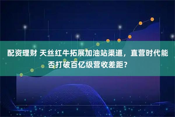配资理财 天丝红牛拓展加油站渠道，直营时代能否打破百亿级营收差距？